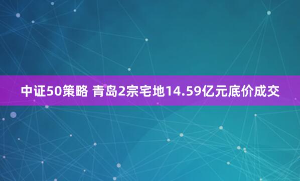中证50策略 青岛2宗宅地14.59亿元底价成交