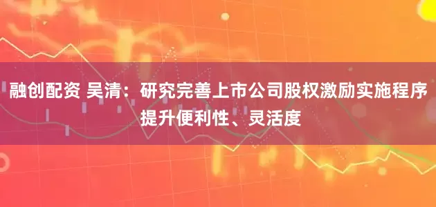融创配资 吴清：研究完善上市公司股权激励实施程序 提升便利性、灵活度