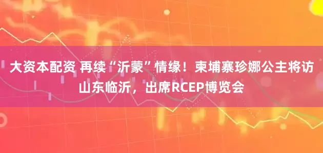 大资本配资 再续“沂蒙”情缘！柬埔寨珍娜公主将访山东临沂，出席RCEP博览会