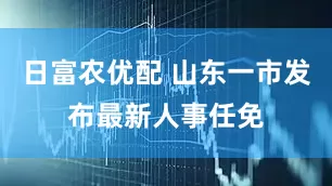 日富农优配 山东一市发布最新人事任免