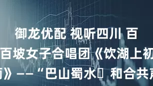 御龙优配 视听四川 百部川扬 | 百坡女子合唱团《饮湖上初晴后雨》——“巴山蜀水・和合共声” 眉山东坡大舞台成渝德眉资乐群众合唱交流展演