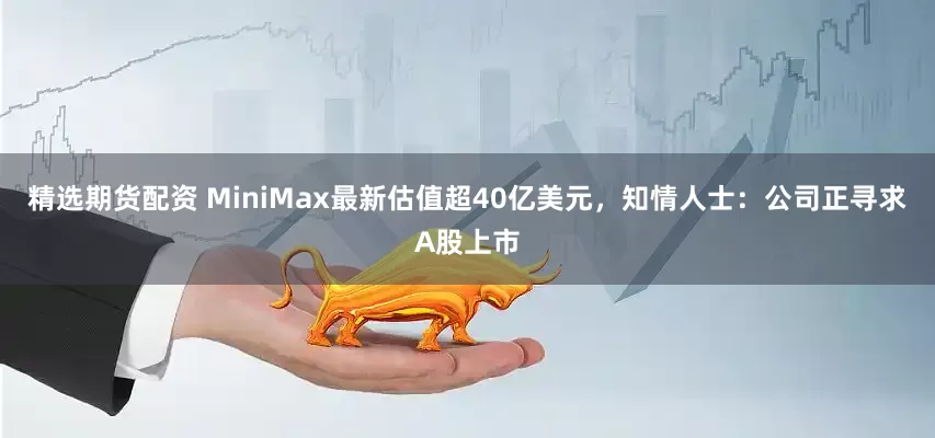 精选期货配资 MiniMax最新估值超40亿美元，知情人士：公司正寻求A股上市