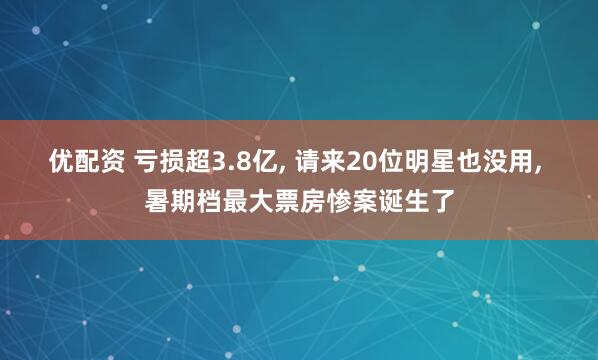 优配资 亏损超3.8亿, 请来20位明星也没用, 暑期档最大票房惨案诞生了