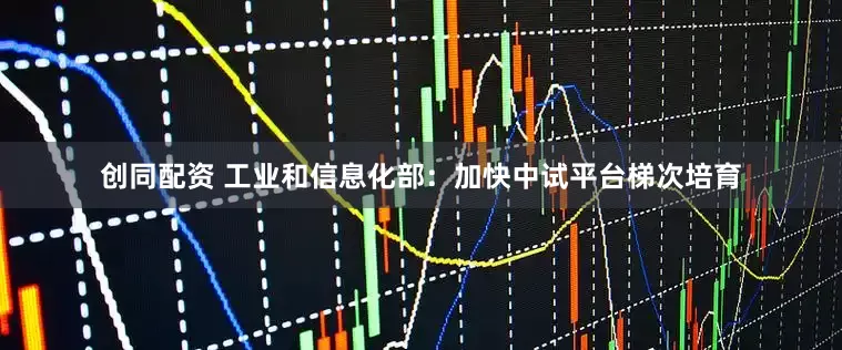创同配资 工业和信息化部：加快中试平台梯次培育