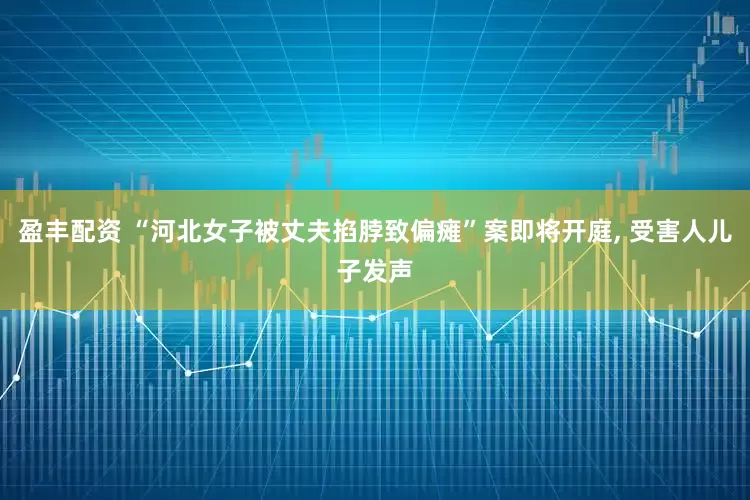 盈丰配资 “河北女子被丈夫掐脖致偏瘫”案即将开庭, 受害人儿子发声