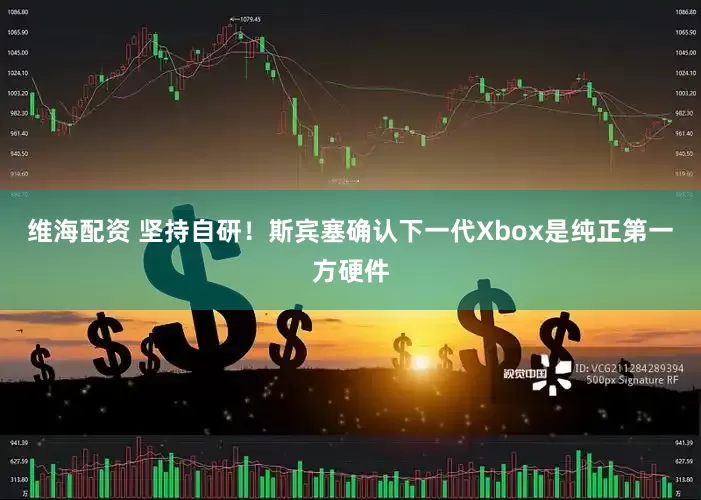 维海配资 坚持自研！斯宾塞确认下一代Xbox是纯正第一方硬件